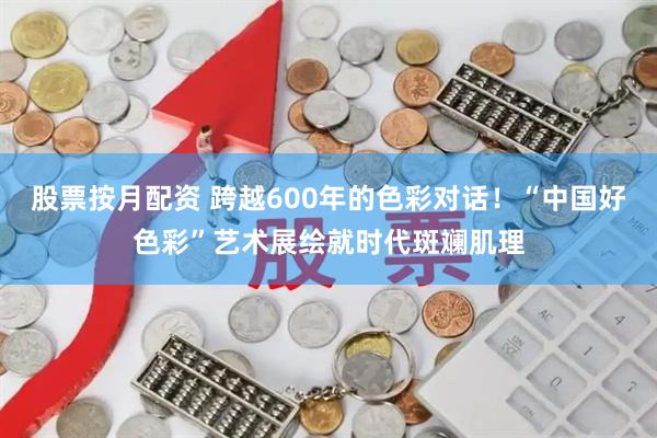 股票按月配资 跨越600年的色彩对话！“中国好色彩”艺术展绘就时代斑斓肌理