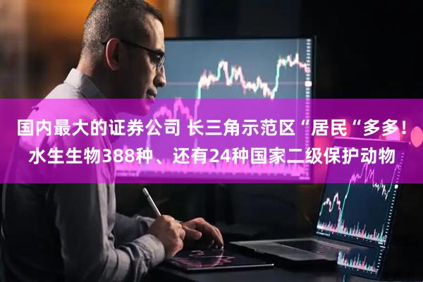 国内最大的证券公司 长三角示范区“居民“多多！水生生物388种、还有24种国家二级保护动物