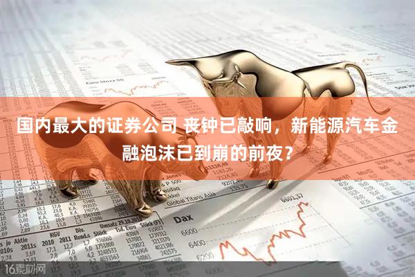 国内最大的证券公司 丧钟已敲响，新能源汽车金融泡沫已到崩的前夜？