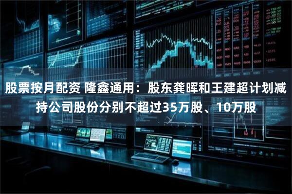 股票按月配资 隆鑫通用：股东龚晖和王建超计划减持公司股份分别不超过35万股、10万股