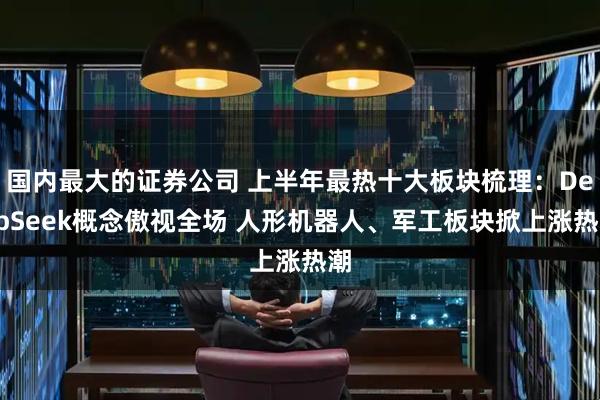国内最大的证券公司 上半年最热十大板块梳理：DeepSeek概念傲视全场 人形机器人、军工板块掀上涨热潮
