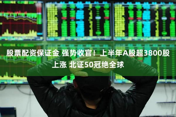 股票配资保证金 强势收官！上半年A股超3800股上涨 北证50冠绝全球