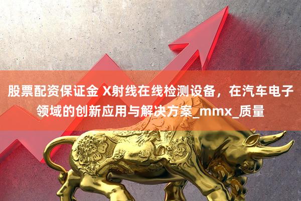 股票配资保证金 X射线在线检测设备，在汽车电子领域的创新应用与解决方案_mmx_质量