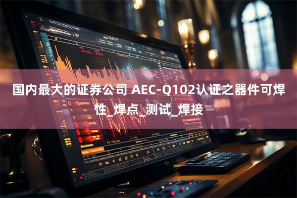 国内最大的证券公司 AEC-Q102认证之器件可焊性_焊点_测试_焊接