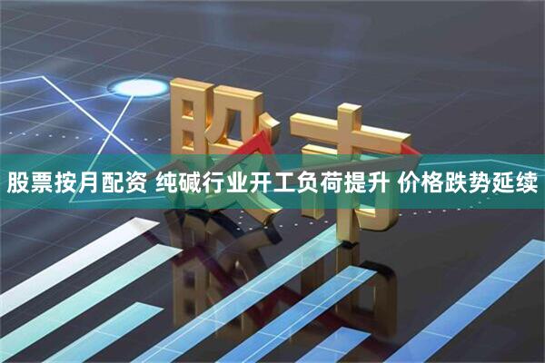 股票按月配资 纯碱行业开工负荷提升 价格跌势延续