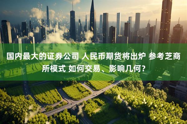 国内最大的证券公司 人民币期货将出炉 参考芝商所模式 如何交易、影响几何？