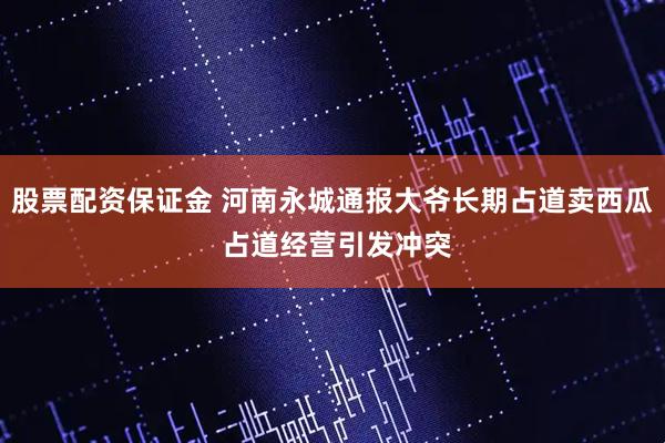 股票配资保证金 河南永城通报大爷长期占道卖西瓜 占道经营引发冲突