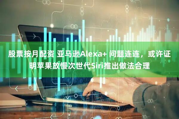 股票按月配资 亚马逊Alexa+ 问题连连，或许证明苹果放慢次世代Siri推出做法合理