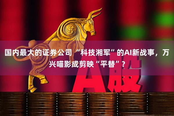 国内最大的证券公司 “科技湘军”的AI新战事，万兴喵影成剪映“平替”？