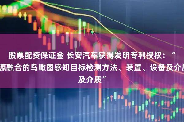 股票配资保证金 长安汽车获得发明专利授权：“多源融合的鸟瞰图感知目标检测方法、装置、设备及介质”