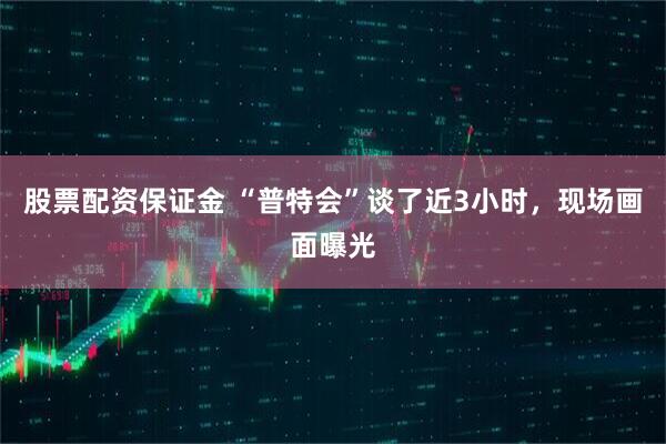 股票配资保证金 “普特会”谈了近3小时，现场画面曝光