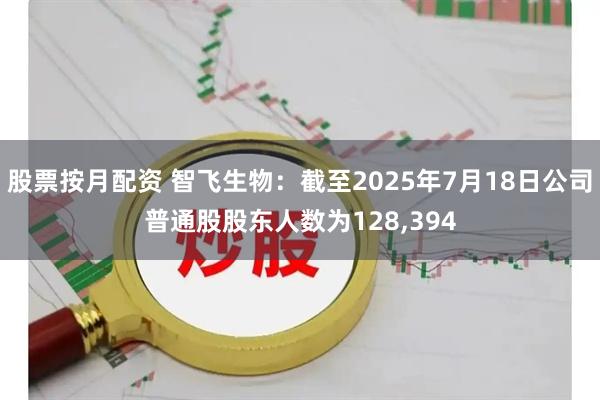 股票按月配资 智飞生物：截至2025年7月18日公司普通股股东人数为128,394