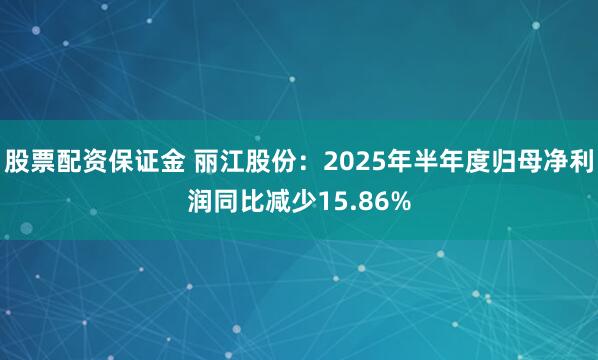股票配资保证金 丽江股份：2025年半年度归母净利润同比减少15.86%