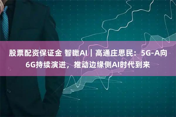 股票配资保证金 智瞰AI｜高通庄思民：5G-A向6G持续演进，推动边缘侧AI时代到来