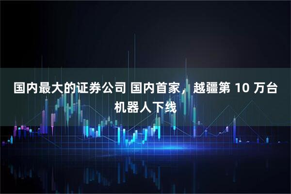 国内最大的证券公司 国内首家，越疆第 10 万台机器人下线