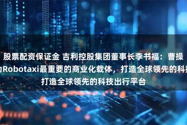 股票配资保证金 吉利控股集团董事长李书福：曹操出行将作为Robotaxi最重要的商业化载体，打造全球领先的科技出行平台