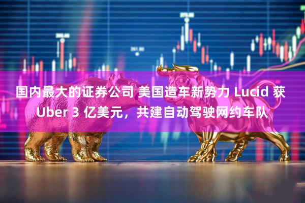 国内最大的证券公司 美国造车新势力 Lucid 获 Uber 3 亿美元，共建自动驾驶网约车队