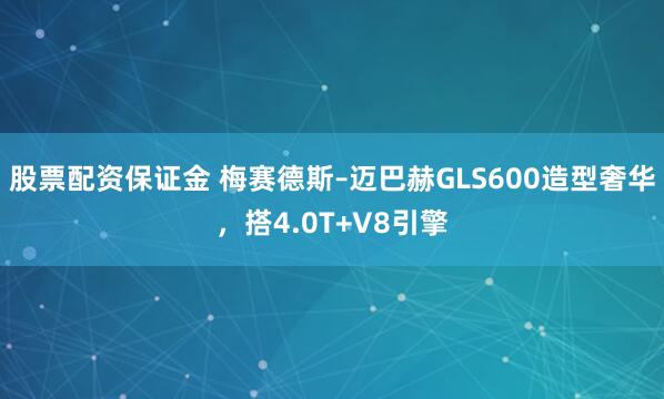股票配资保证金 梅赛德斯–迈巴赫GLS600造型奢华，搭4.0T+V8引擎