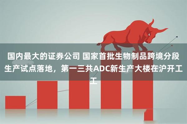 国内最大的证券公司 国家首批生物制品跨境分段生产试点落地，第一三共ADC新生产大楼在沪开工