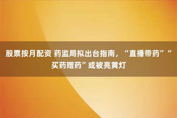股票按月配资 药监局拟出台指南，“直播带药”“买药赠药”或被亮黄灯