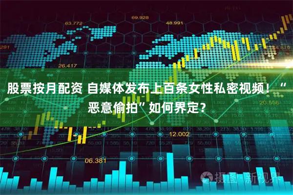股票按月配资 自媒体发布上百条女性私密视频！“恶意偷拍”如何界定？