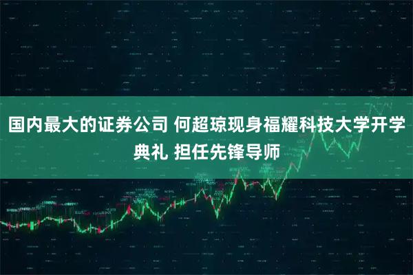 国内最大的证券公司 何超琼现身福耀科技大学开学典礼 担任先锋导师