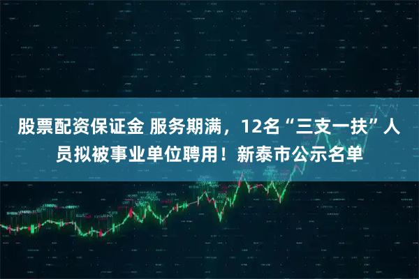 股票配资保证金 服务期满，12名“三支一扶”人员拟被事业单位聘用！新泰市公示名单