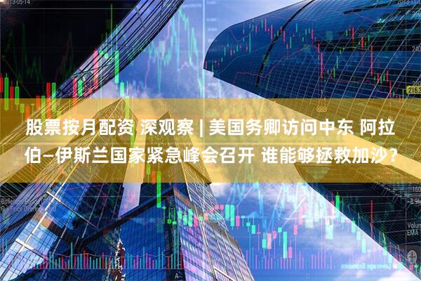股票按月配资 深观察 | 美国务卿访问中东 阿拉伯—伊斯兰国家紧急峰会召开 谁能够拯救加沙？