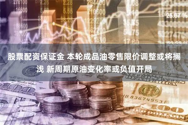 股票配资保证金 本轮成品油零售限价调整或将搁浅 新周期原油变化率或负值开局